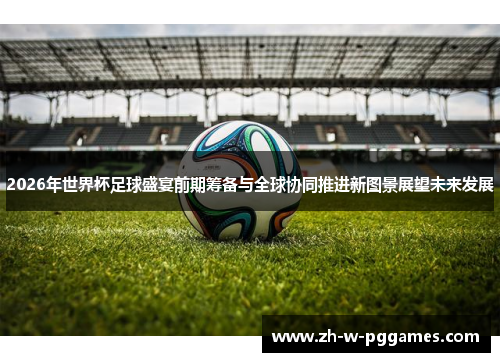 2026年世界杯足球盛宴前期筹备与全球协同推进新图景展望未来发展 2026年世界杯足球盛宴前期筹备与全球协同推进新图景展望未来发展