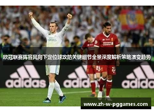 欧冠联赛阵容风向下定位球攻防关键细节全景深度解析策略演变趋势 欧冠联赛阵容风向下定位球攻防关键细节全景深度解析策略演变趋势