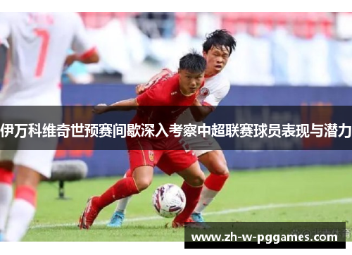 伊万科维奇世预赛间歇深入考察中超联赛球员表现与潜力 伊万科维奇世预赛间歇深入考察中超联赛球员表现与潜力