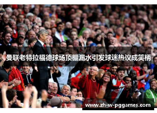 曼联老特拉福德球场顶棚漏水引发球迷热议成笑柄