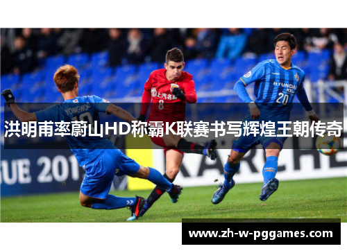 洪明甫率蔚山HD称霸K联赛书写辉煌王朝传奇 洪明甫率蔚山HD称霸K联赛书写辉煌王朝传奇