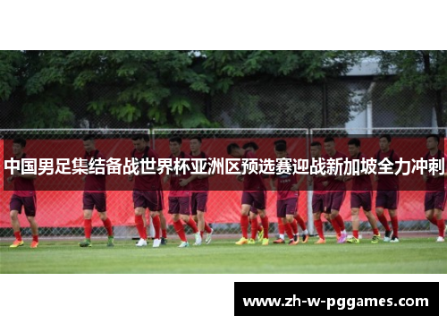 中国男足集结备战世界杯亚洲区预选赛迎战新加坡全力冲刺 中国男足集结备战世界杯亚洲区预选赛迎战新加坡全力冲刺
